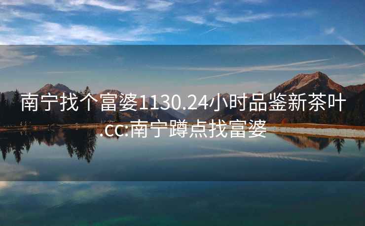 南寧找個(gè)富婆1130.24小時(shí)品鑒新茶葉.cc:南寧蹲點(diǎn)找富婆