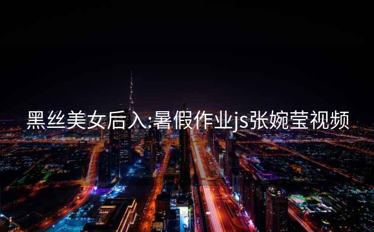 黑絲美女后入:暑假作業(yè)js張婉瑩視頻