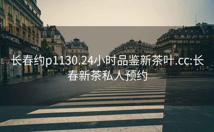 長(zhǎng)春約p1130.24小時(shí)品鑒新茶葉.cc:長(zhǎng)春新茶私人預(yù)約