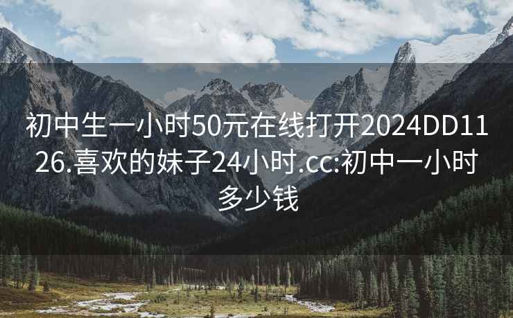 初中生一小時50元在線打開2024DD1126.喜歡的妹子24小時.cc:初中一小時多少錢