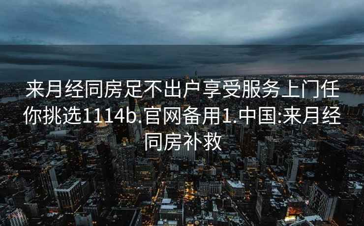 來月經(jīng)同房足不出戶享受服務(wù)上門任你挑選1114b.官網(wǎng)備用1.中國:來月經(jīng)同房補救