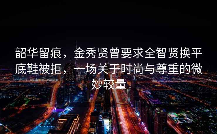 韶華留痕，金秀賢曾要求全智賢換平底鞋被拒，一場關于時尚與尊重的微妙較量