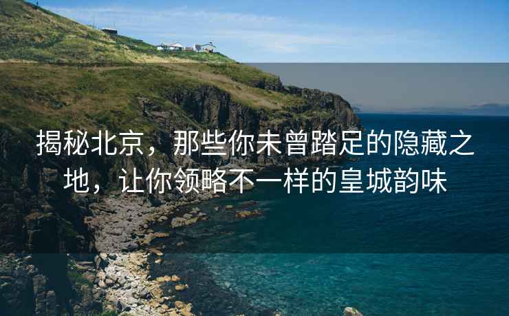 揭秘北京，那些你未曾踏足的隱藏之地，讓你領(lǐng)略不一樣的皇城韻味