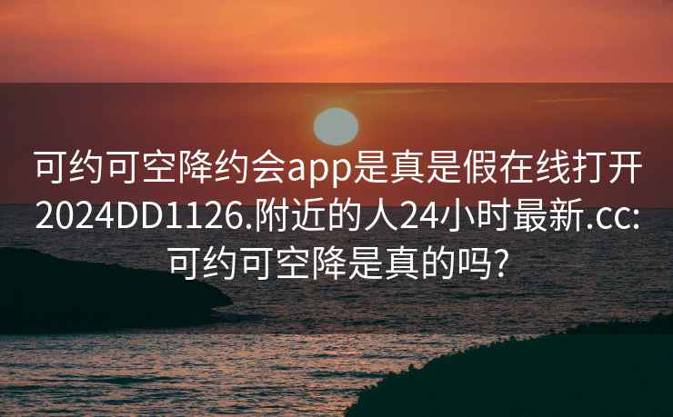 可約可空降約會(huì)app是真是假在線打開2024DD1126.附近的人24小時(shí)最新.cc:可約可空降是真的嗎?