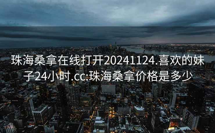 珠海桑拿在線打開20241124.喜歡的妹子24小時.cc:珠海桑拿價格是多少