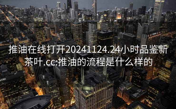 推油在線打開20241124.24小時(shí)品鑒新茶葉.cc:推油的流程是什么樣的