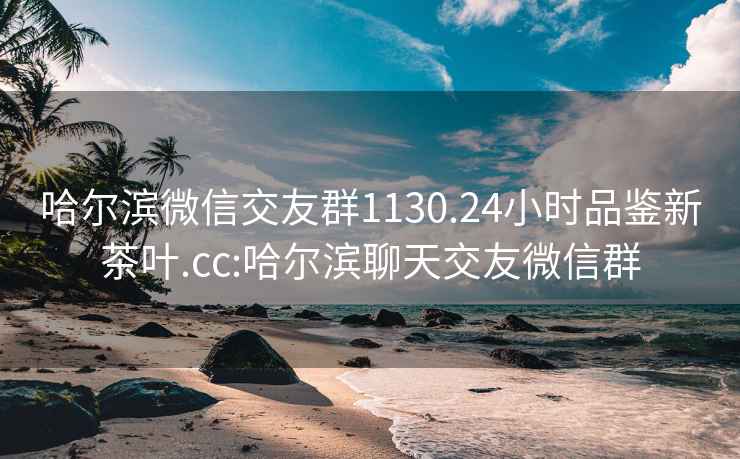 哈爾濱微信交友群1130.24小時品鑒新茶葉.cc:哈爾濱聊天交友微信群