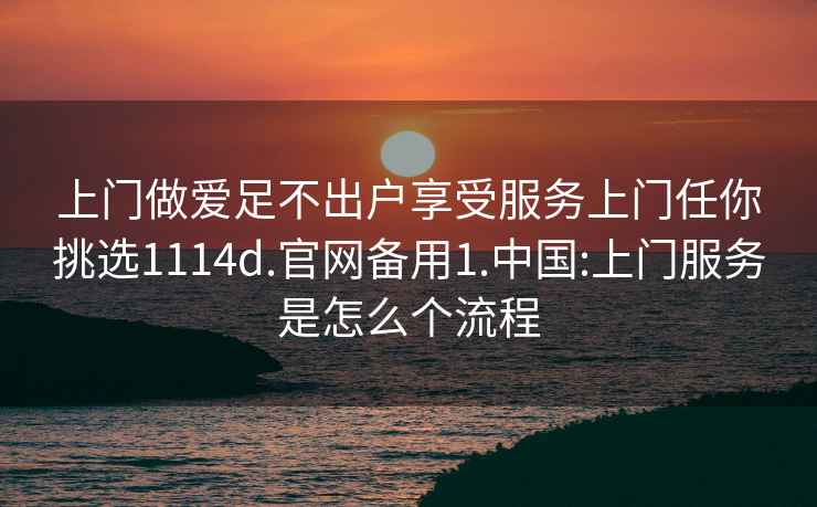 上門做愛足不出戶享受服務(wù)上門任你挑選1114d.官網(wǎng)備用1.中國(guó):上門服務(wù)是怎么個(gè)流程