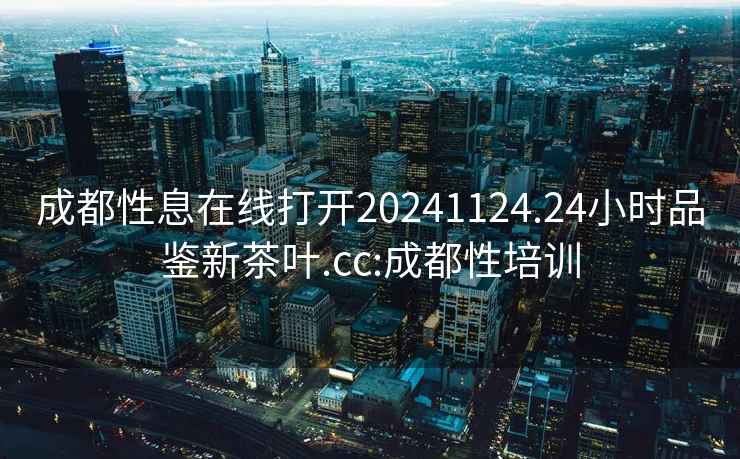 成都性息在線打開20241124.24小時品鑒新茶葉.cc:成都性培訓(xùn)