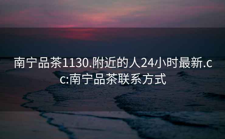 南寧品茶1130.附近的人24小時(shí)最新.cc:南寧品茶聯(lián)系方式