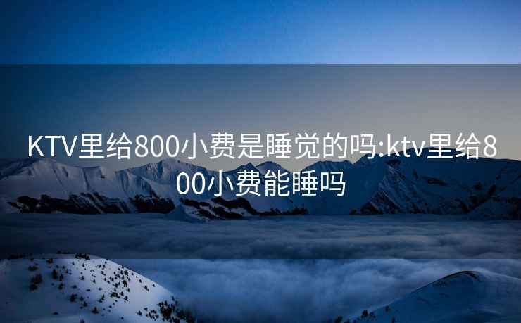KTV里給800小費是睡覺的嗎:ktv里給800小費能睡嗎