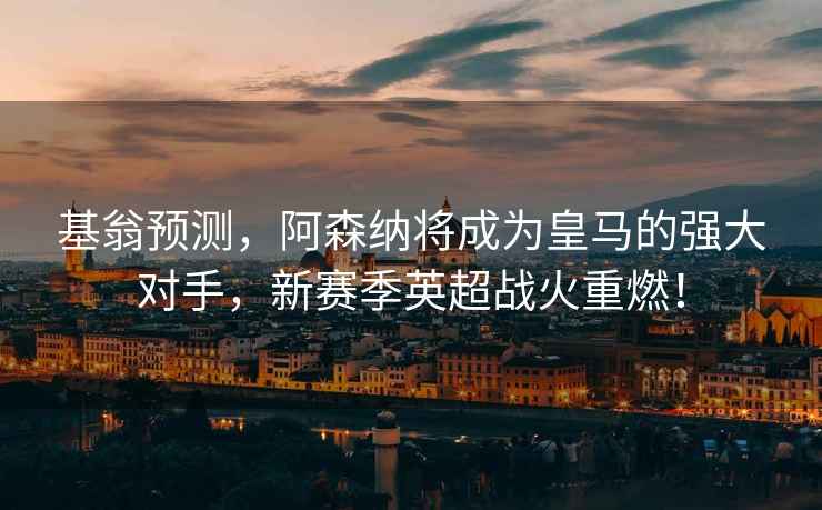 基翁預(yù)測(cè)，阿森納將成為皇馬的強(qiáng)大對(duì)手，新賽季英超戰(zhàn)火重燃！