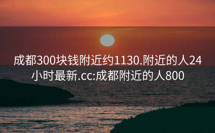 成都300塊錢(qián)附近約1130.附近的人24小時(shí)最新.cc:成都附近的人800