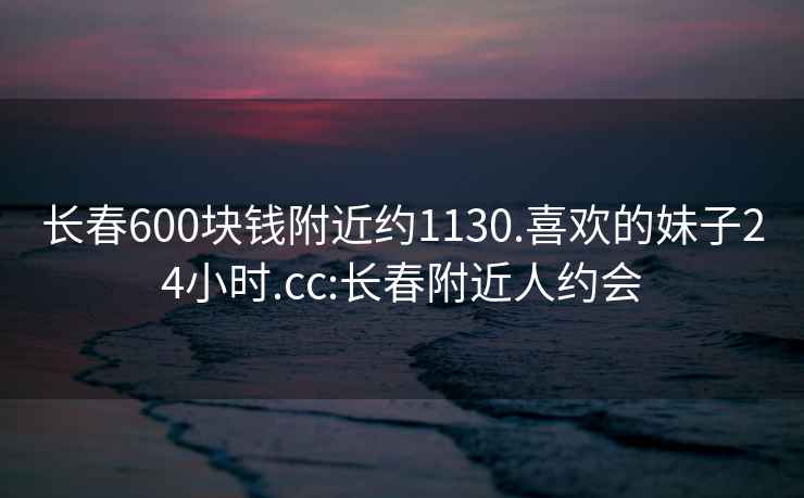 長春600塊錢附近約1130.喜歡的妹子24小時.cc:長春附近人約會