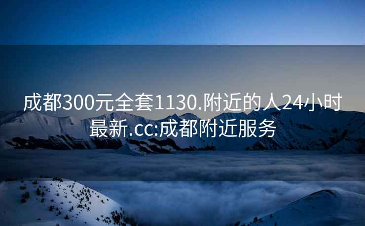 成都300元全套1130.附近的人24小時(shí)最新.cc:成都附近服務(wù)