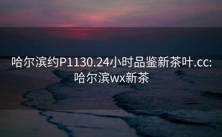 哈爾濱約P1130.24小時品鑒新茶葉.cc:哈爾濱wx新茶
