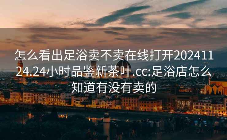怎么看出足浴賣不賣在線打開20241124.24小時(shí)品鑒新茶葉.cc:足浴店怎么知道有沒(méi)有賣的
