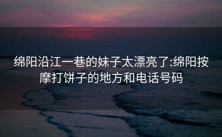 綿陽沿江一巷的妹子太漂亮了:綿陽按摩打餅子的地方和電話號碼