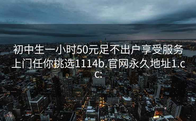 初中生一小時(shí)50元足不出戶享受服務(wù)上門任你挑選1114b.官網(wǎng)永久地址1.cc:
