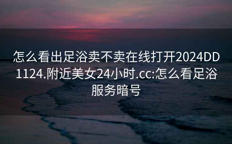 怎么看出足浴賣不賣在線打開2024DD1124.附近美女24小時(shí).cc:怎么看足浴服務(wù)暗號
