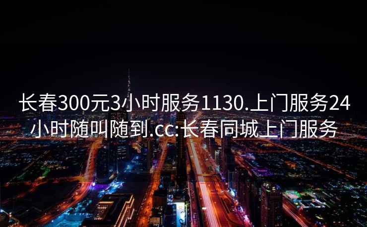 長春300元3小時服務(wù)1130.上門服務(wù)24小時隨叫隨到.cc:長春同城上門服務(wù)