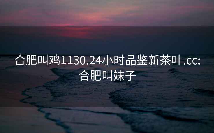 合肥叫雞1130.24小時(shí)品鑒新茶葉.cc:合肥叫妹子