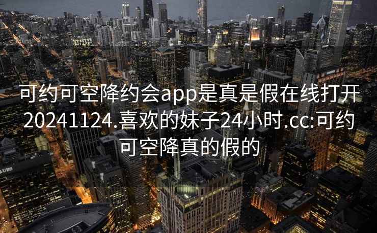 可約可空降約會(huì)app是真是假在線(xiàn)打開(kāi)20241124.喜歡的妹子24小時(shí).cc:可約可空降真的假的