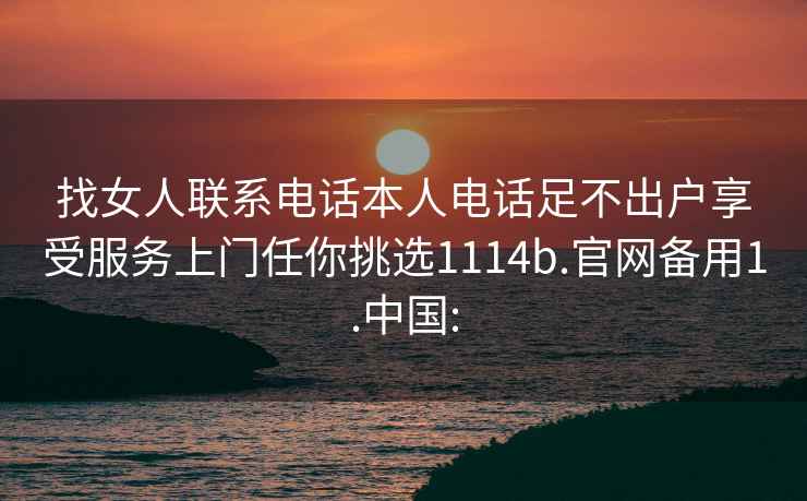 找女人聯(lián)系電話本人電話足不出戶享受服務(wù)上門(mén)任你挑選1114b.官網(wǎng)備用1.中國(guó):