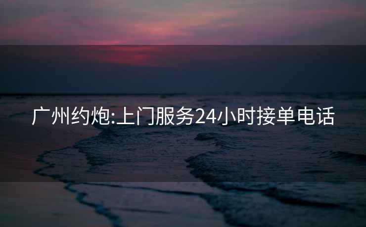 廣州約炮:上門服務(wù)24小時接單電話