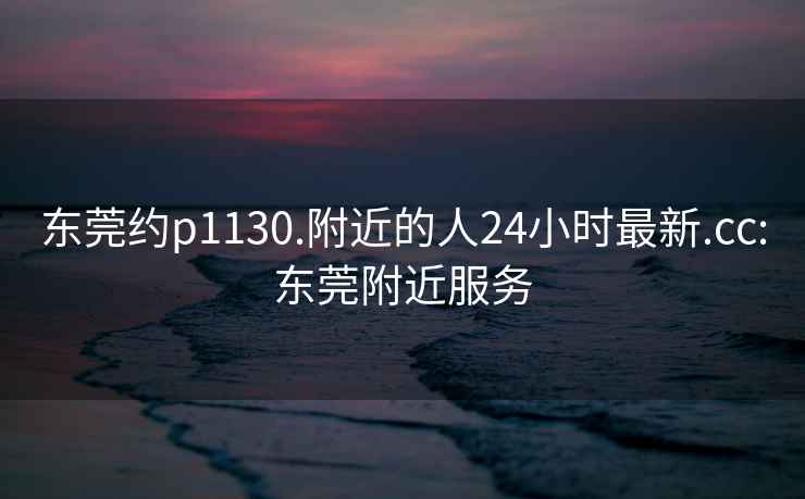 東莞約p1130.附近的人24小時(shí)最新.cc:東莞附近服務(wù)