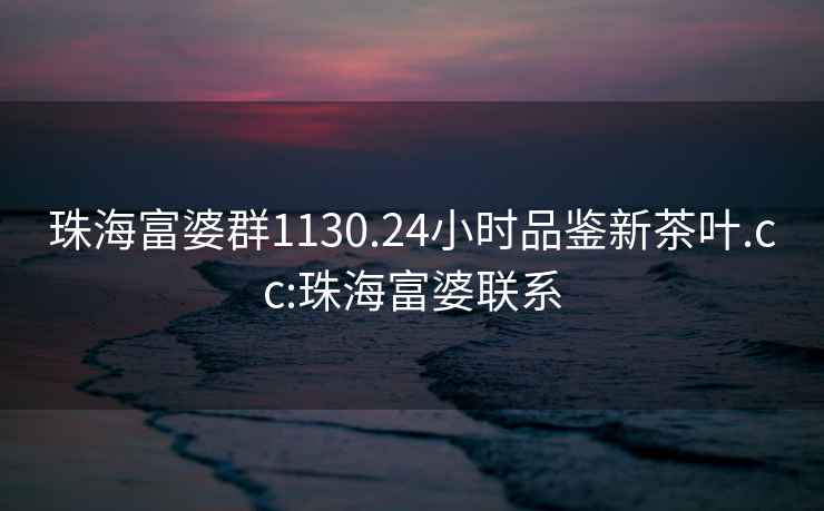 珠海富婆群1130.24小時品鑒新茶葉.cc:珠海富婆聯(lián)系