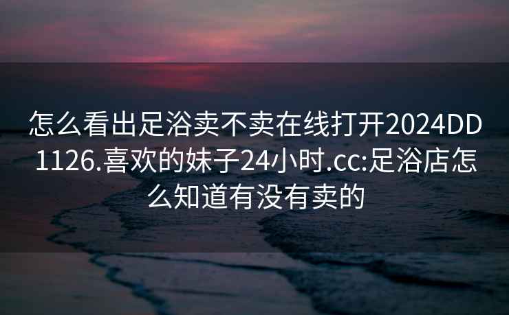 怎么看出足浴賣不賣在線打開2024DD1126.喜歡的妹子24小時.cc:足浴店怎么知道有沒有賣的