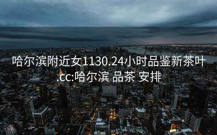 哈爾濱附近女1130.24小時(shí)品鑒新茶葉.cc:哈爾濱 品茶 安排