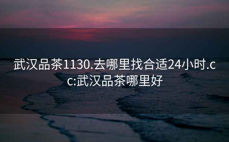 武漢品茶1130.去哪里找合適24小時.cc:武漢品茶哪里好