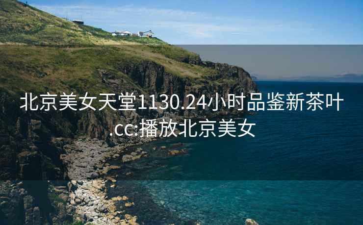 北京美女天堂1130.24小時(shí)品鑒新茶葉.cc:播放北京美女