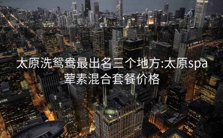 太原洗鴛鴦最出名三個地方:太原spa葷素混合套餐價格