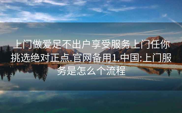 上門做愛足不出戶享受服務(wù)上門任你挑選絕對正點.官網(wǎng)備用1.中國:上門服務(wù)是怎么個流程