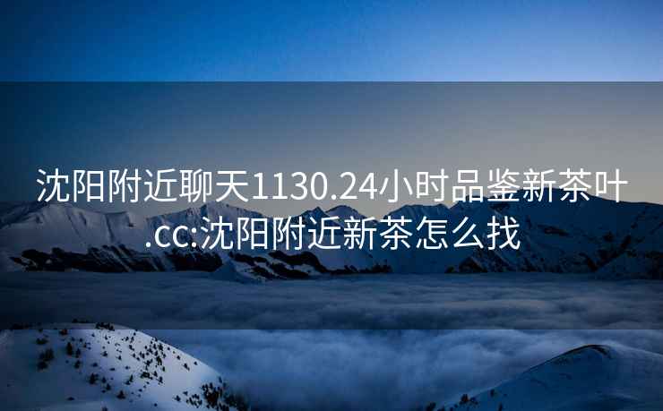 沈陽附近聊天1130.24小時品鑒新茶葉.cc:沈陽附近新茶怎么找