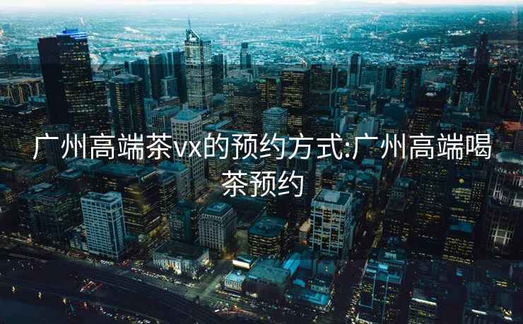 廣州高端茶vx的預(yù)約方式:廣州高端喝茶預(yù)約