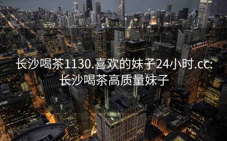 長沙喝茶1130.喜歡的妹子24小時.cc:長沙喝茶高質量妹子