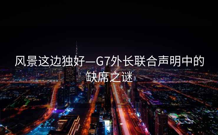 風(fēng)景這邊獨好—G7外長聯(lián)合聲明中的缺席之謎