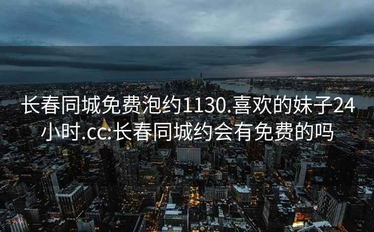 長春同城免費(fèi)泡約1130.喜歡的妹子24小時(shí).cc:長春同城約會(huì)有免費(fèi)的嗎