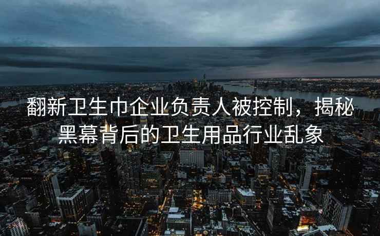 翻新衛(wèi)生巾企業(yè)負(fù)責(zé)人被控制，揭秘黑幕背后的衛(wèi)生用品行業(yè)亂象