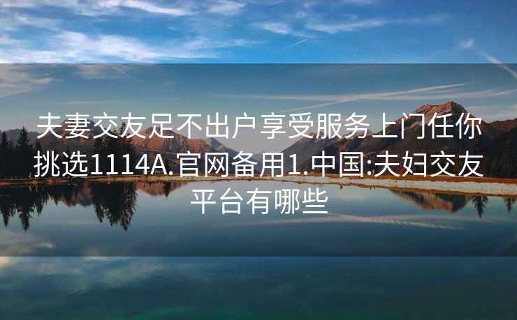 夫妻交友足不出戶享受服務(wù)上門任你挑選1114A.官網(wǎng)備用1.中國:夫婦交友平臺有哪些