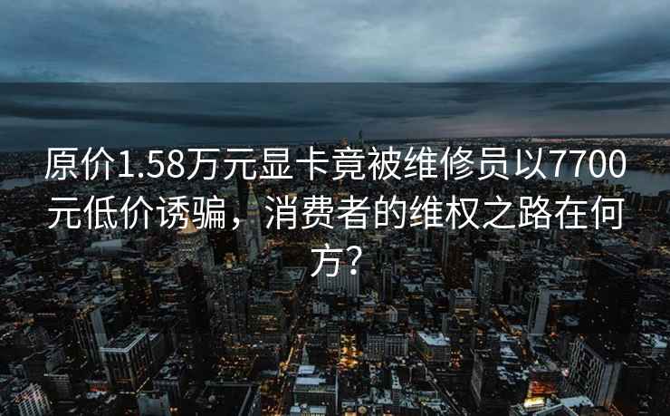 原價1.58萬元顯卡竟被維修員以7700元低價誘騙，消費者的維權(quán)之路在何方？