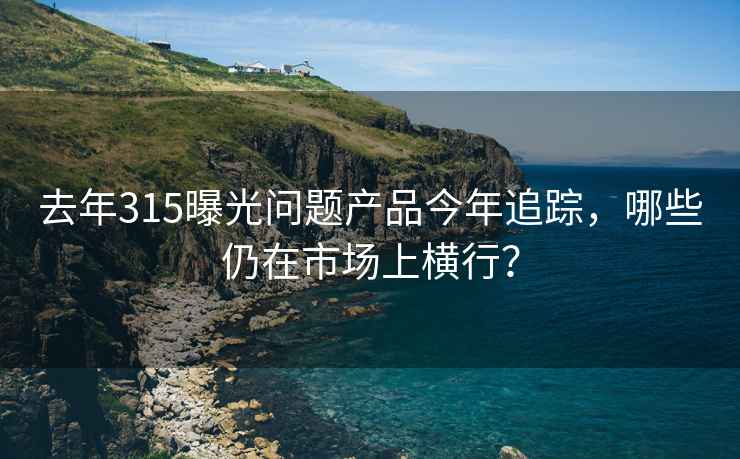 去年315曝光問題產(chǎn)品今年追蹤，哪些仍在市場上橫行？