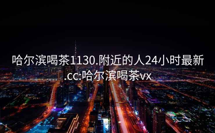 哈爾濱喝茶1130.附近的人24小時(shí)最新.cc:哈爾濱喝茶vx