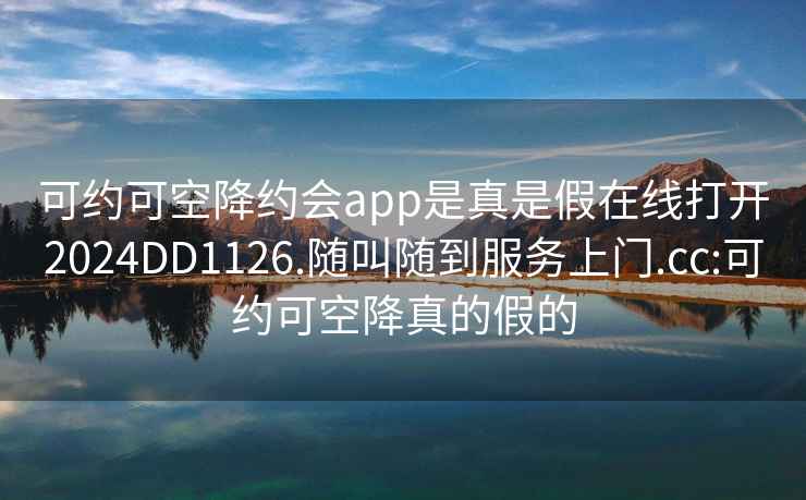 可約可空降約會(huì)app是真是假在線打開(kāi)2024DD1126.隨叫隨到服務(wù)上門(mén).cc:可約可空降真的假的
