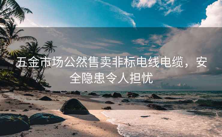 五金市場(chǎng)公然售賣非標(biāo)電線電纜，安全隱患令人擔(dān)憂