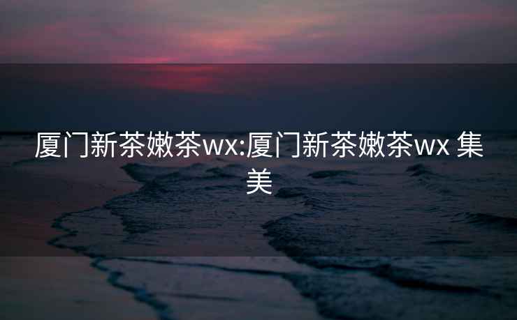 廈門新茶嫩茶wx:廈門新茶嫩茶wx 集美